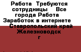 Работа .Требуются сотрудницы  - Все города Работа » Заработок в интернете   . Ставропольский край,Железноводск г.